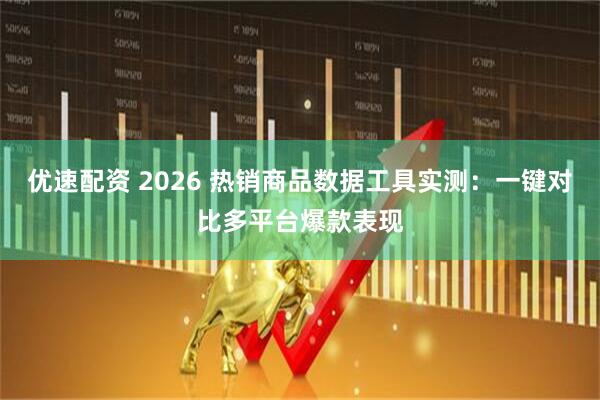优速配资 2026 热销商品数据工具实测：一键对比多平台爆款表现