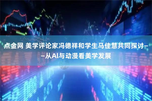 点金网 美学评论家冯德祥和学生马佳慧共同探讨——从Al与动漫看美学发展
