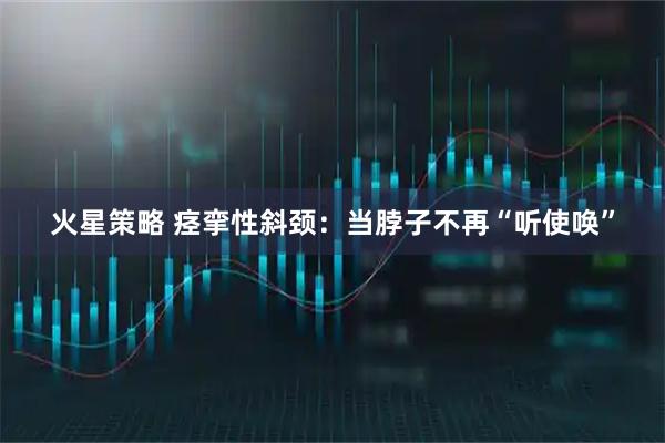 火星策略 痉挛性斜颈：当脖子不再“听使唤”