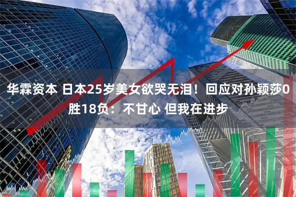 华霖资本 日本25岁美女欲哭无泪！回应对孙颖莎0胜18负：不甘心 但我在进步
