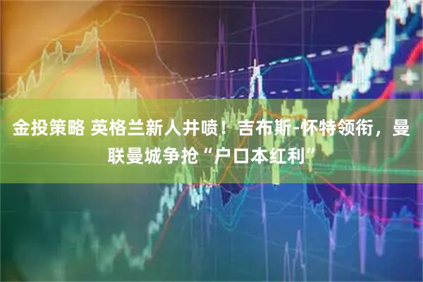 金投策略 英格兰新人井喷！吉布斯-怀特领衔，曼联曼城争抢“户口本红利”