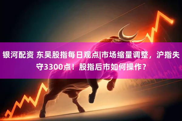 银河配资 东吴股指每日观点|市场缩量调整，沪指失守3300点！股指后市如何操作？