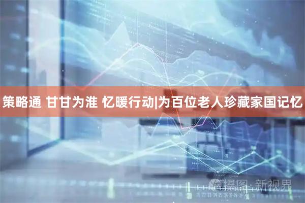 策略通 甘甘为淮 忆暖行动|为百位老人珍藏家国记忆