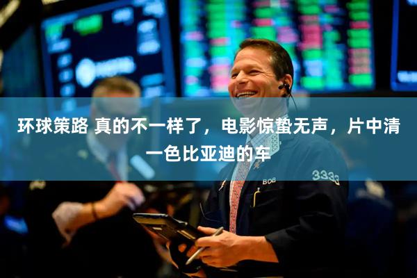 环球策路 真的不一样了，电影惊蛰无声，片中清一色比亚迪的车