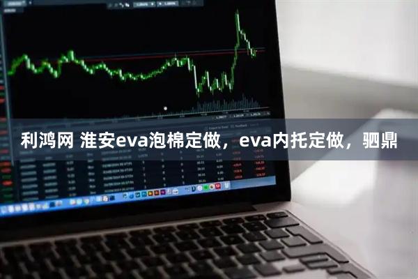 利鸿网 淮安eva泡棉定做，eva内托定做，驷鼎