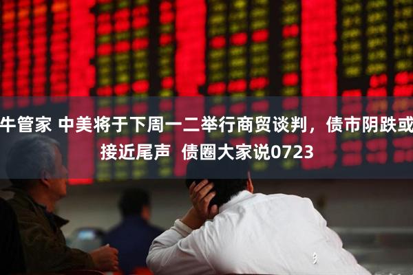 牛管家 中美将于下周一二举行商贸谈判，债市阴跌或接近尾声  债圈大家说0723