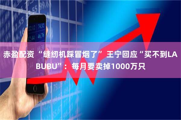 赤盈配资 “缝纫机踩冒烟了” 王宁回应“买不到LABUBU”：每月要卖掉1000万只