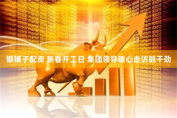 银铺子配资 新春开工日 集团领导暖心走访鼓干劲