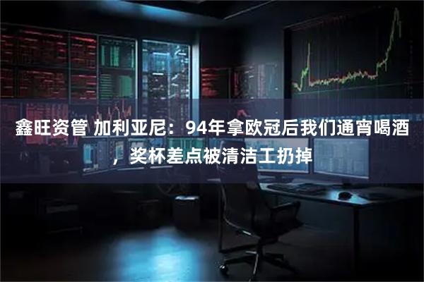 鑫旺资管 加利亚尼：94年拿欧冠后我们通宵喝酒，奖杯差点被清洁工扔掉